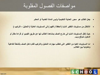 ‫المقلوبة‬ ‫الفصول‬ ‫مواصفات‬
•‫المعلم‬ ‫أو‬ ‫العلمية‬ ‫المادة‬ ‫وليس‬ ‫التعليمية‬ ‫العملية‬ ‫محور‬ ‫هو‬ ‫الطالب‬ ‫جعل‬.
•‫الدنيا‬ ‫التفكير‬ ‫مستويات‬ ‫من‬ ‫االنتقال‬(‫الحفظ‬/‫الفهم‬)‫العالية‬ ‫المستويات‬ ‫إلى‬(‫التحليل‬–‫التر‬‫كيب‬)
•‫أ‬ ‫مقال‬ ‫قراءة‬ ‫أو‬ ‫الفيديو‬ ‫طريق‬ ‫عن‬ ‫لها‬ ‫الطالب‬ ‫بمشاهدة‬ ‫الصف‬ ‫خارج‬ ‫إلى‬ ‫الدنيا‬ ‫المستويات‬ ‫تنقل‬ ‫حيث‬‫و‬
‫ويب‬ ‫لموقع‬ ‫الدخول‬.
•‫بأنش‬ ‫الصف‬ ‫داخل‬ ‫فتتم‬ ‫والتركيب‬ ‫التحليل‬ ‫مهارات‬ ‫تتطلب‬ ‫التي‬ ‫التفكير‬ ‫من‬ ‫العليا‬ ‫المستويات‬ ‫اما‬‫تفاعلية‬ ‫طة‬
‫الطالب‬ ‫بين‬ ‫وتعاونية‬.
 