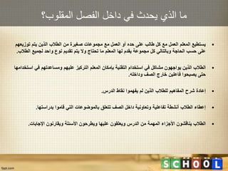 ‫المقلوب؟‬ ‫الفصل‬ ‫داخل‬ ‫في‬ ‫يحدث‬ ‫الذي‬ ‫ما‬
•‫توزيع‬ ‫يتم‬ ‫الذين‬ ‫الطالب‬ ‫من‬ ‫صغيرة‬ ‫مجموعات‬ ‫مع‬ ‫العمل‬ ‫أو‬ ‫حده‬ ‫على‬ ‫طالب‬ ‫كل‬ ‫مع‬ ‫العمل‬ ‫المعلم‬ ‫يستطيع‬‫هم‬
‫الط‬ ‫لجميع‬ ‫واحد‬ ‫نوع‬ ‫تقديم‬ ‫يتم‬ ‫وال‬ ‫تحتاج‬ ‫ما‬ ‫المعلم‬ ‫لها‬ ‫يقدم‬ ‫مجموعة‬ ‫كل‬ ‫وبالتالي‬ ‫الحاجة‬ ‫حسب‬ ‫على‬‫الب‬.
•‫اس‬ ‫في‬ ‫ومساعدتهم‬ ‫عليهم‬ ‫التركيز‬ ‫المعلم‬ ‫بإمكان‬ ‫التقنية‬ ‫استخدام‬ ‫في‬ ‫مشاكل‬ ‫يواجهون‬ ‫الذين‬ ‫الطالب‬‫تخدامها‬
‫وداخله‬ ‫الصف‬ ‫خارج‬ ‫فاعلين‬ ‫يصبحوا‬ ‫حتى‬.
•‫الدرس‬ ‫نقاط‬ ‫يفهموا‬ ‫لم‬ ‫الذين‬ ‫للطالب‬ ‫المفاهيم‬ ‫شرح‬ ‫إعادة‬.
•‫بدراستها‬ ‫قاموا‬ ‫التي‬ ‫بالموضوعات‬ ‫تتعلق‬ ‫الصف‬ ‫داخل‬ ‫وتعاونية‬ ‫تفاعلية‬ ‫أنشطة‬ ‫الطالب‬ ‫إعطاء‬.
•‫اإلجابات‬ ‫ويقارنون‬ ‫األسئلة‬ ‫ويطرحون‬ ‫عليها‬ ‫ويعلقون‬ ‫الدرس‬ ‫من‬ ‫المهمة‬ ‫األجزاء‬ ‫يناقشون‬ ‫الطالب‬.
 