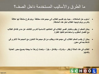 ‫الصف؟‬ ‫داخل‬ ‫المستخدمة‬ ‫واألساليب‬ ‫الطرق‬ ‫ما‬
•‫عالقة‬ ‫لها‬ ‫مشكلة‬ ‫طرح‬ ‫ويتم‬ ‫مختلفة‬ ‫مجموعات‬ ‫إلى‬ ‫الطالب‬ ‫تقسيم‬ ‫يتم‬ ‫حيث‬ ، ‫المشكالت‬ ‫حل‬ ‫أسلوب‬
‫المشكلة‬ ‫هذه‬ ‫لحل‬ ‫الطالب‬ ‫توجيه‬ ‫ويتم‬ ‫بالدرس‬.
•‫تفاع‬ ‫مدى‬ ‫عن‬ ‫للكشف‬ ‫للدرس‬ ‫األساسية‬ ‫المفاهيم‬ ‫في‬ ‫للطالب‬ ‫قصير‬ ‫باختبار‬ ‫يقوم‬ ‫ان‬ ‫للمعلم‬ ‫يمكن‬‫الطالب‬ ‫ل‬
‫الفكرة‬ ‫لتنفيذ‬ ‫واستعدادهم‬ ‫المقلوب‬ ‫الفصل‬ ‫مع‬.
•‫في‬ ‫األخرى‬ ‫المجموعة‬ ‫مع‬ ‫التعاون‬ ‫مجموعة‬ ‫كل‬ ‫من‬ ‫ويطلب‬ ‫مجموعات‬ ‫إلى‬ ‫الطالب‬ ‫المعلم‬ ‫يقسم‬ ‫أن‬ ‫يمكن‬
‫معين‬ ‫جماعي‬ ‫نشاط‬.
•‫الحالة‬ ‫هذه‬ ‫في‬ ‫الطالب‬(‫يفكر‬–‫يشارك‬–‫يتفاعل‬–‫يقرأ‬–‫يتحدث‬)‫العم‬ ‫محور‬ ‫يصبح‬ ‫يجعله‬ ‫ما‬ ‫وهذا‬‫لية‬
‫بأكملها‬.
 