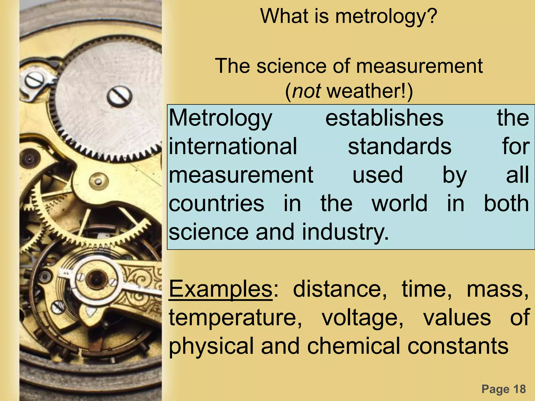 Page 18
What is metrology?
The science of measurement
(not weather!)
Metrology establishes the
international standards for
measurement used by all
countries in the world in both
science and industry.
Examples: distance, time, mass,
temperature, voltage, values of
physical and chemical constants
 