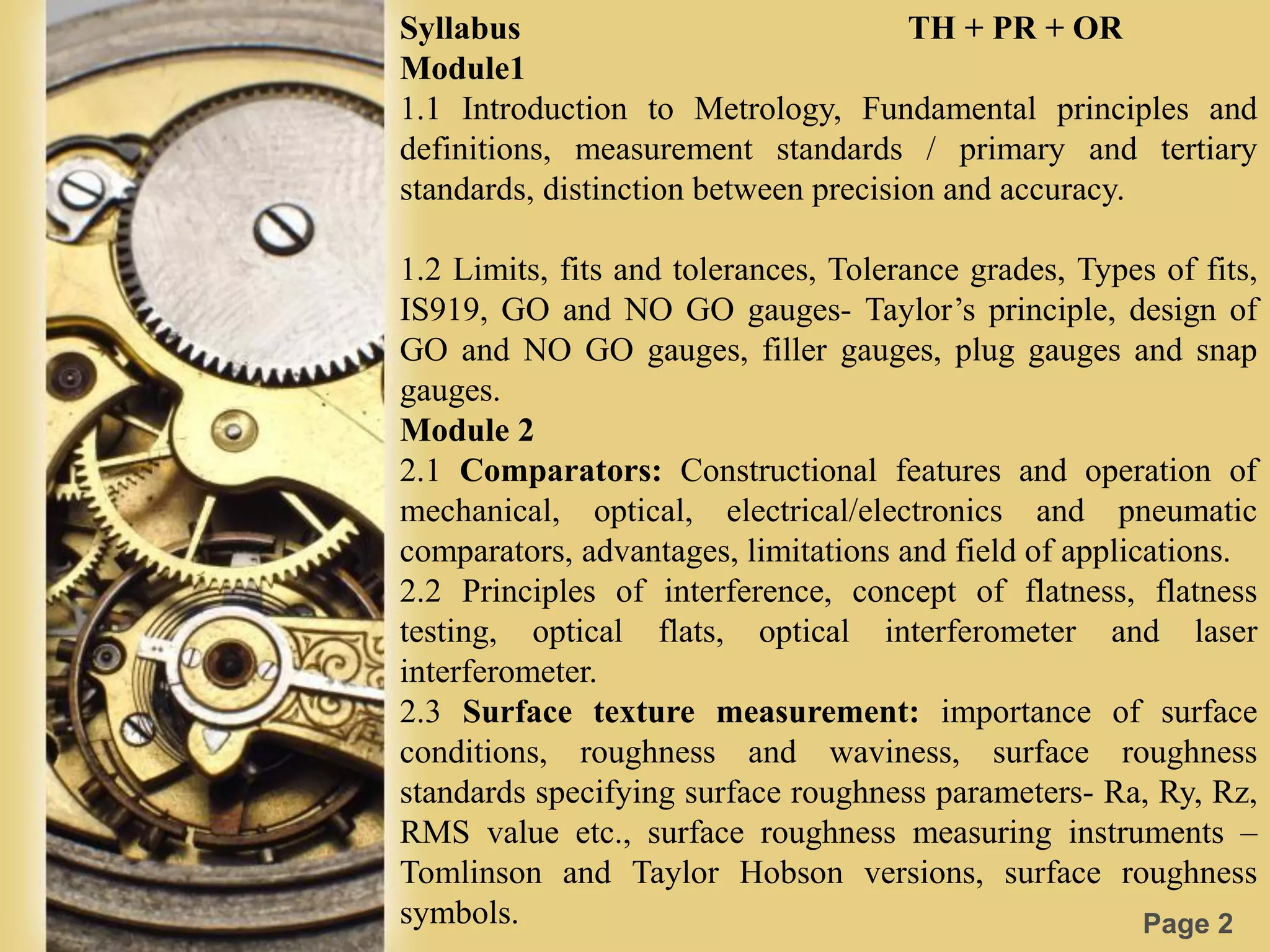 Page 2
Syllabus TH + PR + OR
Module1
1.1 Introduction to Metrology, Fundamental principles and
definitions, measurement standards / primary and tertiary
standards, distinction between precision and accuracy.
1.2 Limits, fits and tolerances, Tolerance grades, Types of fits,
IS919, GO and NO GO gauges- Taylor’s principle, design of
GO and NO GO gauges, filler gauges, plug gauges and snap
gauges.
Module 2
2.1 Comparators: Constructional features and operation of
mechanical, optical, electrical/electronics and pneumatic
comparators, advantages, limitations and field of applications.
2.2 Principles of interference, concept of flatness, flatness
testing, optical flats, optical interferometer and laser
interferometer.
2.3 Surface texture measurement: importance of surface
conditions, roughness and waviness, surface roughness
standards specifying surface roughness parameters- Ra, Ry, Rz,
RMS value etc., surface roughness measuring instruments –
Tomlinson and Taylor Hobson versions, surface roughness
symbols.
 