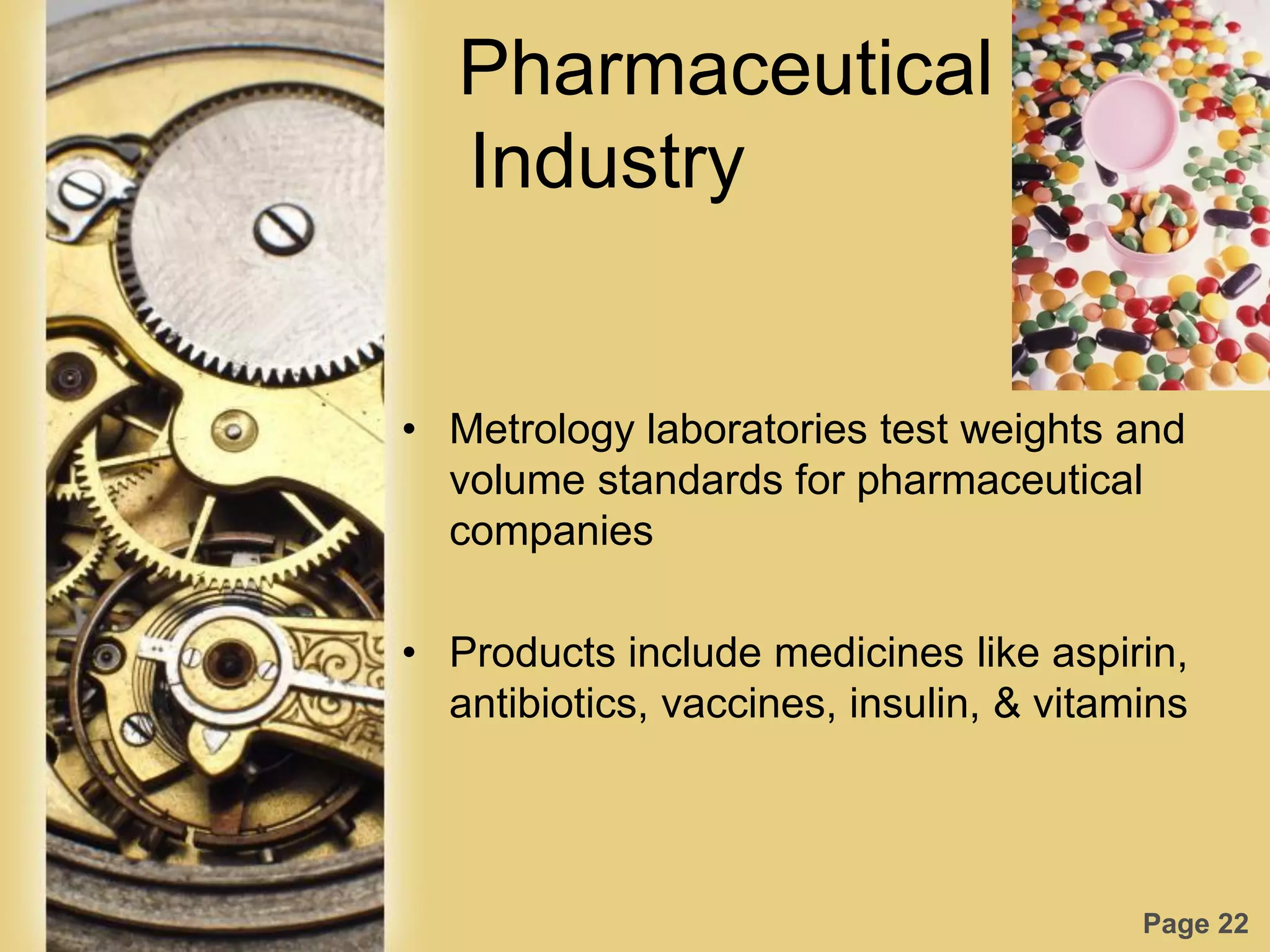 Page 22
Pharmaceutical
Industry
• Metrology laboratories test weights and
volume standards for pharmaceutical
companies
• Products include medicines like aspirin,
antibiotics, vaccines, insulin, & vitamins
 