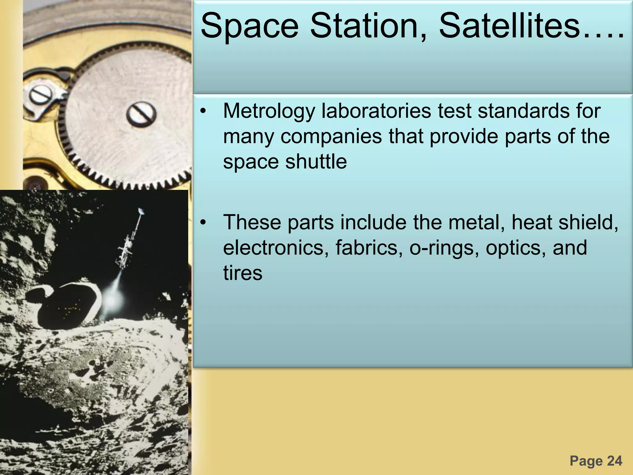 Page 24
Space Station, Satellites….
• Metrology laboratories test standards for
many companies that provide parts of the
space shuttle
• These parts include the metal, heat shield,
electronics, fabrics, o-rings, optics, and
tires
 