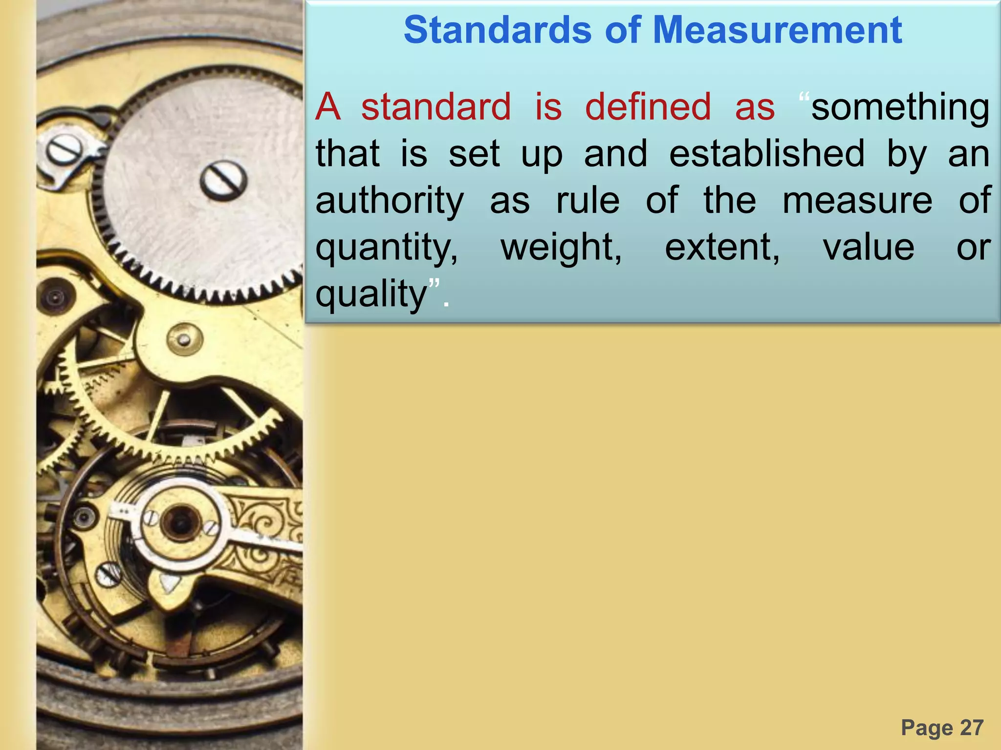 Page 27
Standards of Measurement
A standard is defined as “something
that is set up and established by an
authority as rule of the measure of
quantity, weight, extent, value or
quality”.
 