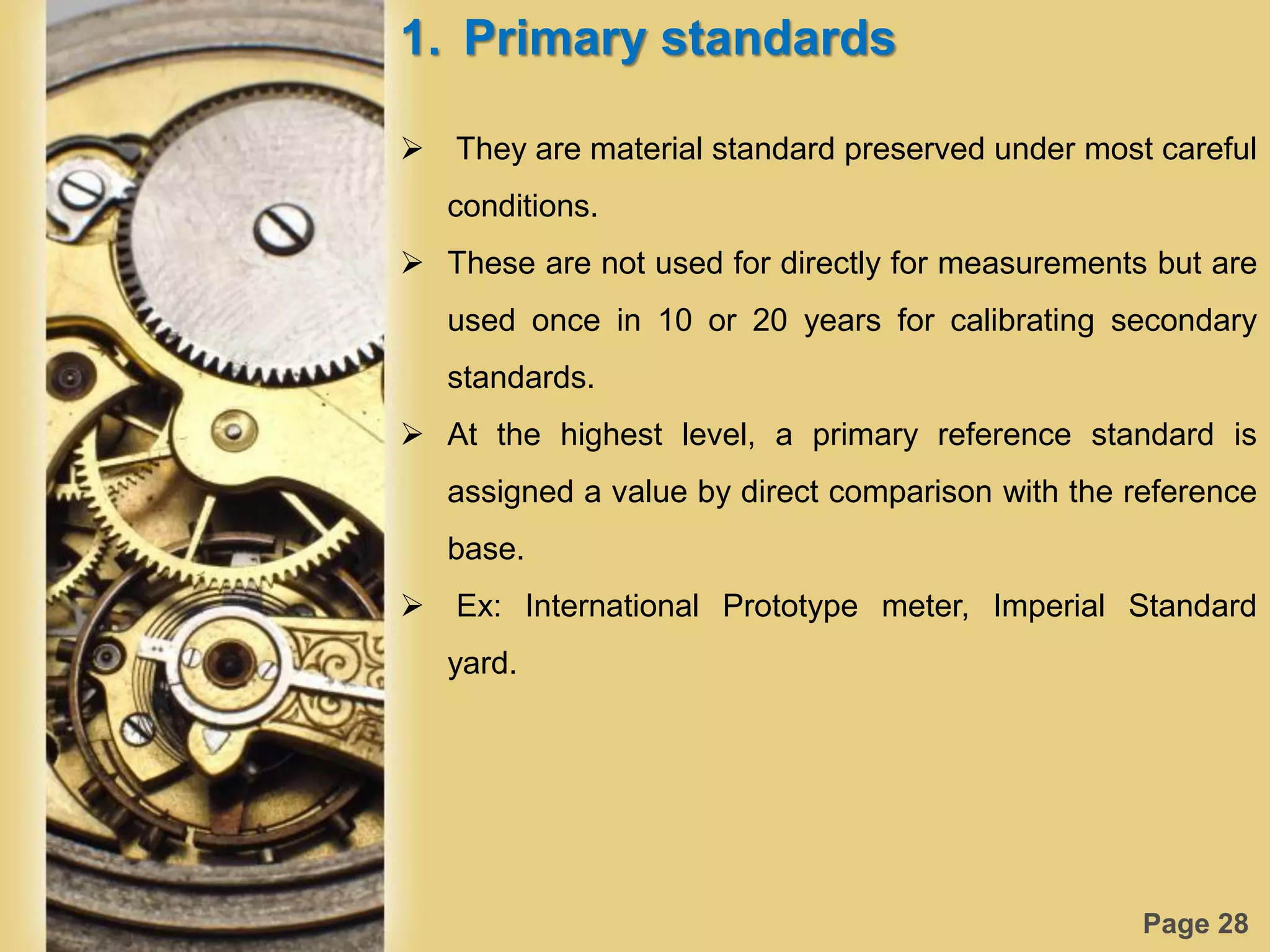 Page 28
1. Primary standards
 They are material standard preserved under most careful
conditions.
 These are not used for directly for measurements but are
used once in 10 or 20 years for calibrating secondary
standards.
 At the highest level, a primary reference standard is
assigned a value by direct comparison with the reference
base.
 Ex: International Prototype meter, Imperial Standard
yard.
 