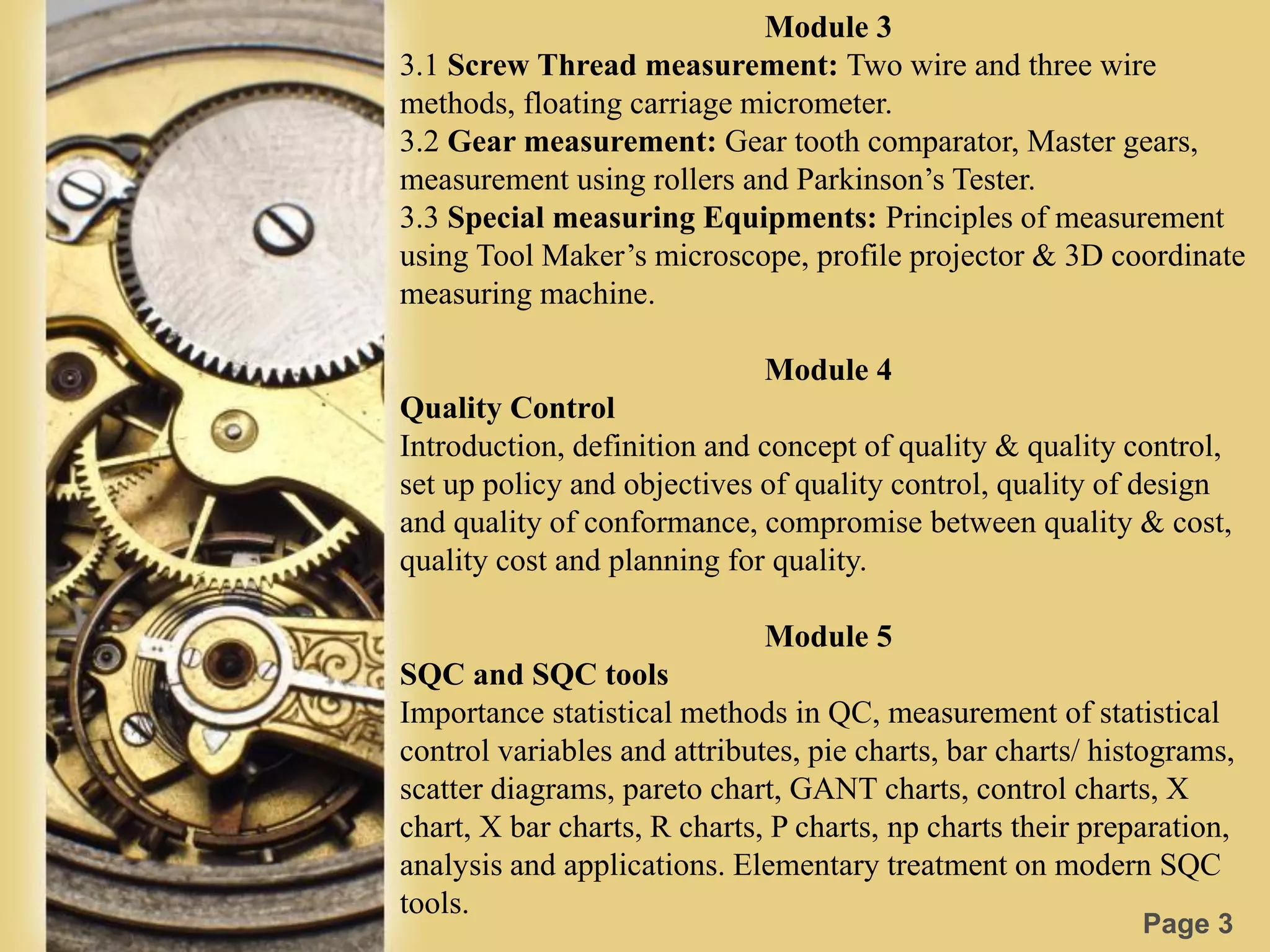 Page 3
Module 3
3.1 Screw Thread measurement: Two wire and three wire
methods, floating carriage micrometer.
3.2 Gear measurement: Gear tooth comparator, Master gears,
measurement using rollers and Parkinson’s Tester.
3.3 Special measuring Equipments: Principles of measurement
using Tool Maker’s microscope, profile projector & 3D coordinate
measuring machine.
Module 4
Quality Control
Introduction, definition and concept of quality & quality control,
set up policy and objectives of quality control, quality of design
and quality of conformance, compromise between quality & cost,
quality cost and planning for quality.
Module 5
SQC and SQC tools
Importance statistical methods in QC, measurement of statistical
control variables and attributes, pie charts, bar charts/ histograms,
scatter diagrams, pareto chart, GANT charts, control charts, X
chart, X bar charts, R charts, P charts, np charts their preparation,
analysis and applications. Elementary treatment on modern SQC
tools.
 