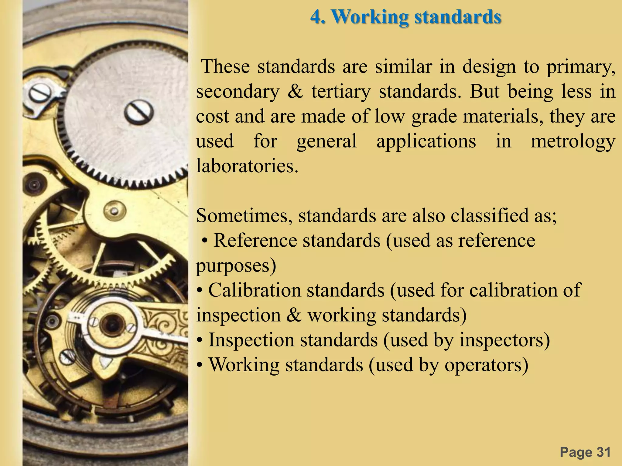 Page 31
4. Working standards
These standards are similar in design to primary,
secondary & tertiary standards. But being less in
cost and are made of low grade materials, they are
used for general applications in metrology
laboratories.
Sometimes, standards are also classified as;
• Reference standards (used as reference
purposes)
• Calibration standards (used for calibration of
inspection & working standards)
• Inspection standards (used by inspectors)
• Working standards (used by operators)
 