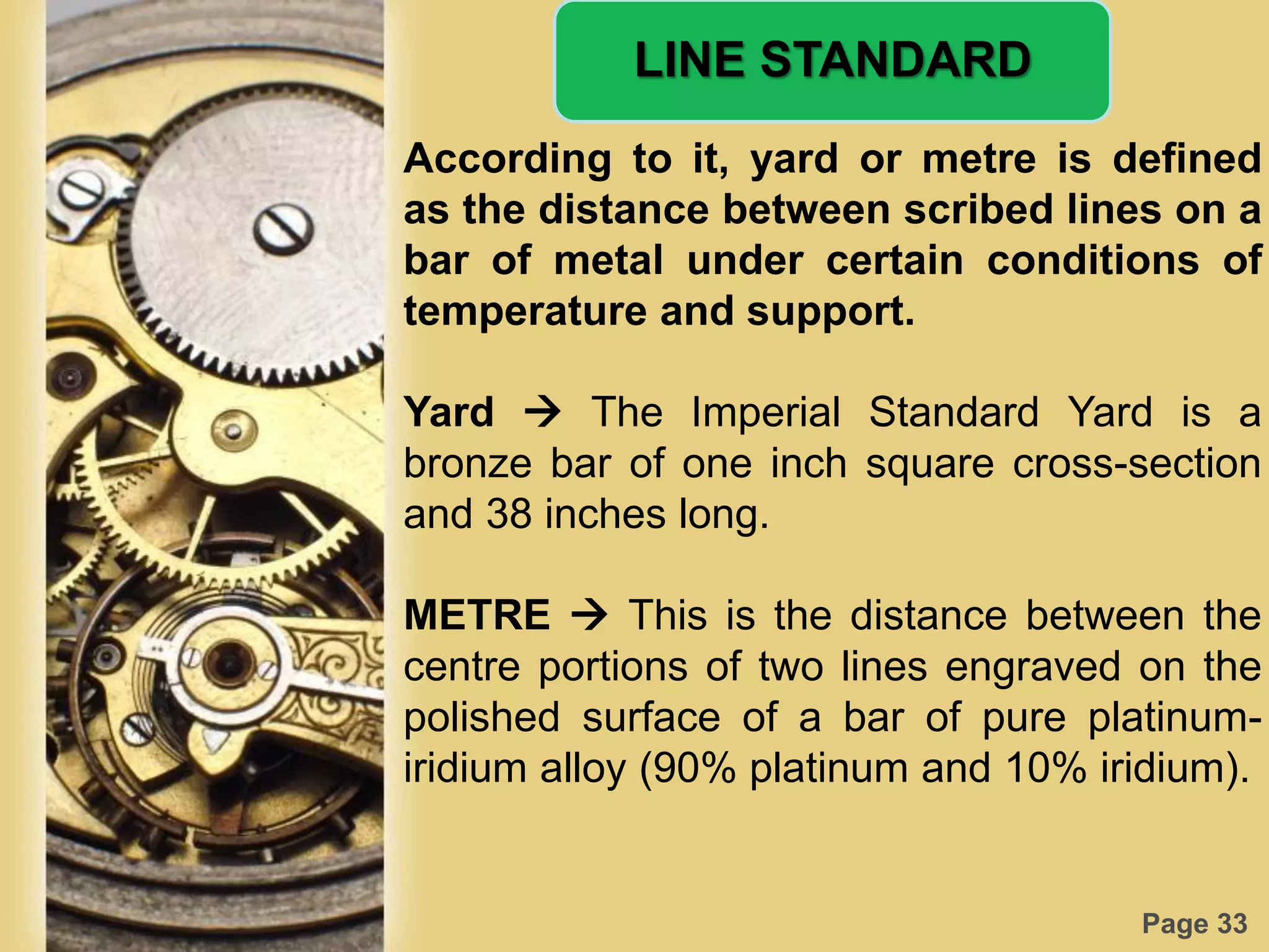 Page 33
LINE STANDARD
According to it, yard or metre is defined
as the distance between scribed lines on a
bar of metal under certain conditions of
temperature and support.
Yard  The Imperial Standard Yard is a
bronze bar of one inch square cross-section
and 38 inches long.
METRE  This is the distance between the
centre portions of two lines engraved on the
polished surface of a bar of pure platinum-
iridium alloy (90% platinum and 10% iridium).
 