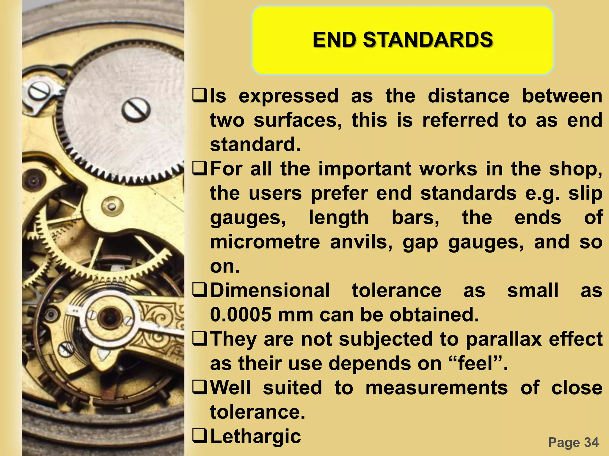 Page 34
END STANDARDS
Is expressed as the distance between
two surfaces, this is referred to as end
standard.
For all the important works in the shop,
the users prefer end standards e.g. slip
gauges, length bars, the ends of
micrometre anvils, gap gauges, and so
on.
Dimensional tolerance as small as
0.0005 mm can be obtained.
They are not subjected to parallax effect
as their use depends on “feel”.
Well suited to measurements of close
tolerance.
Lethargic
 