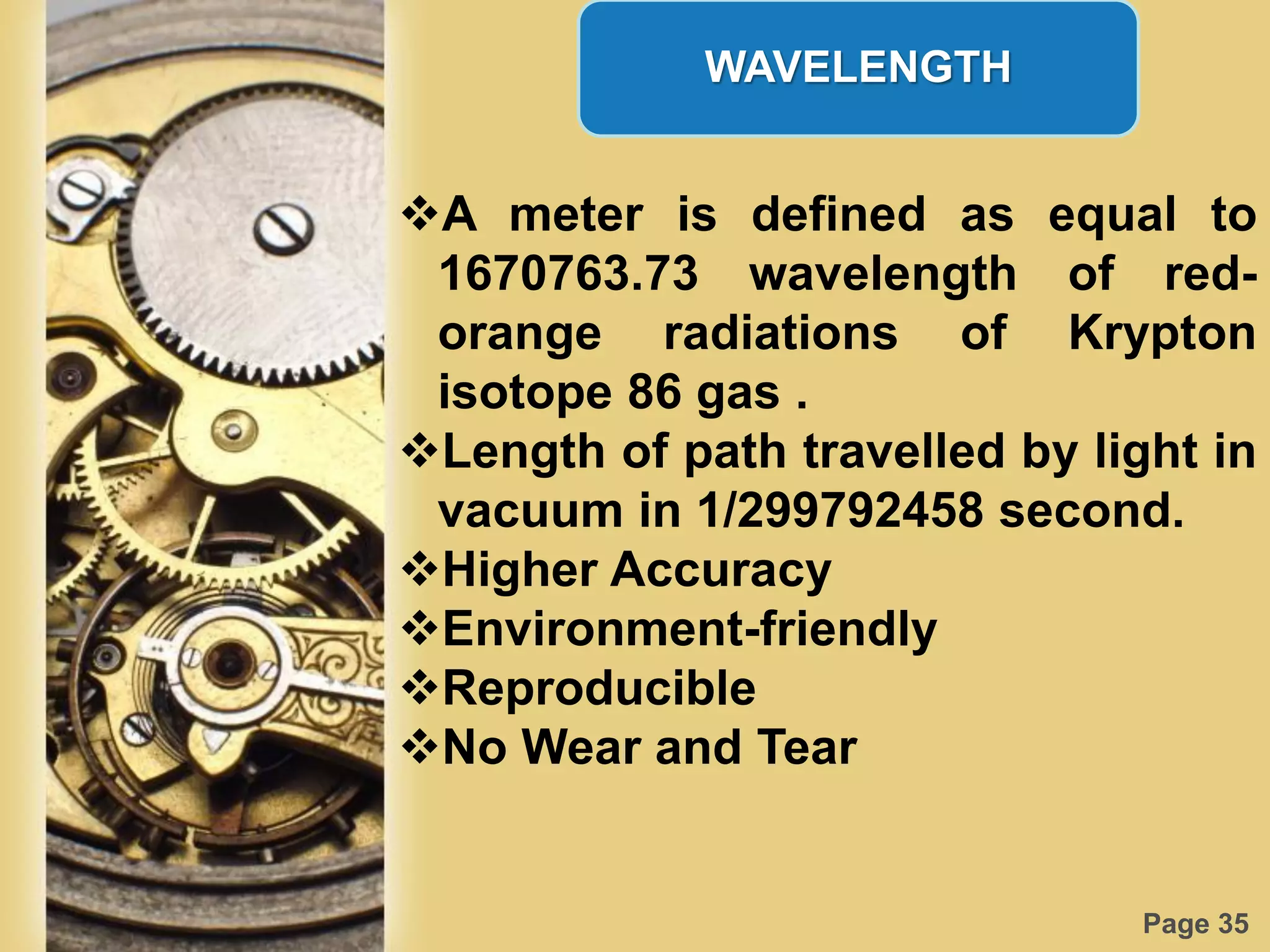 Page 35
WAVELENGTH
A meter is defined as equal to
1670763.73 wavelength of red-
orange radiations of Krypton
isotope 86 gas .
Length of path travelled by light in
vacuum in 1/299792458 second.
Higher Accuracy
Environment-friendly
Reproducible
No Wear and Tear
 
