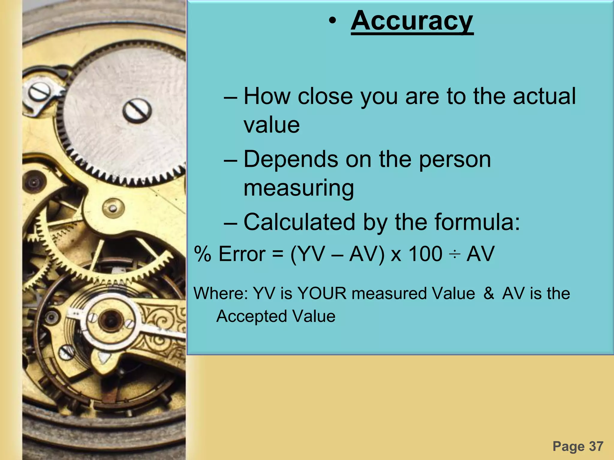 Page 37
• Accuracy
– How close you are to the actual
value
– Depends on the person
measuring
– Calculated by the formula:
% Error = (YV – AV) x 100 ÷ AV
Where: YV is YOUR measured Value & AV is the
Accepted Value
 