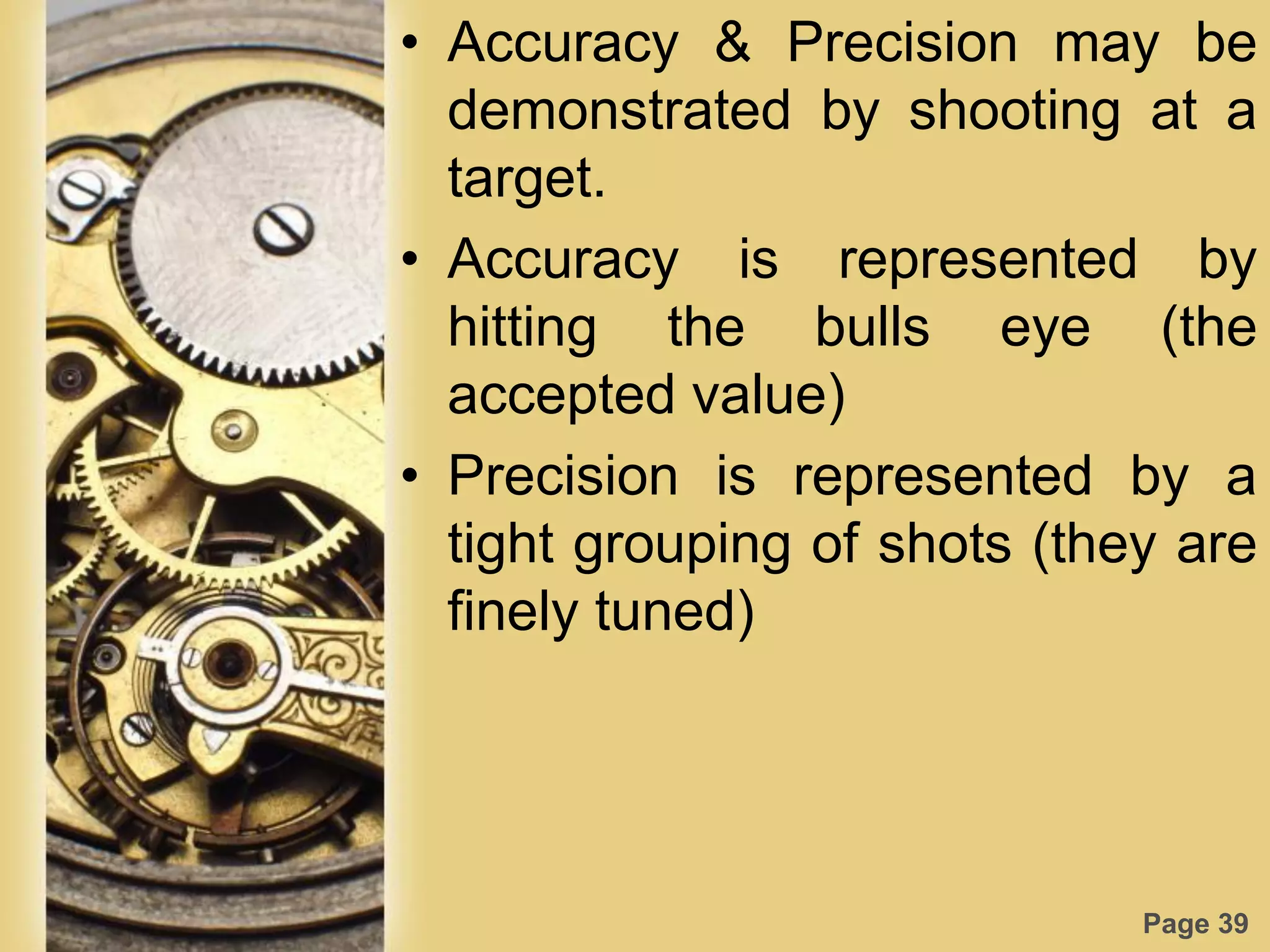 Page 39
• Accuracy & Precision may be
demonstrated by shooting at a
target.
• Accuracy is represented by
hitting the bulls eye (the
accepted value)
• Precision is represented by a
tight grouping of shots (they are
finely tuned)
 
