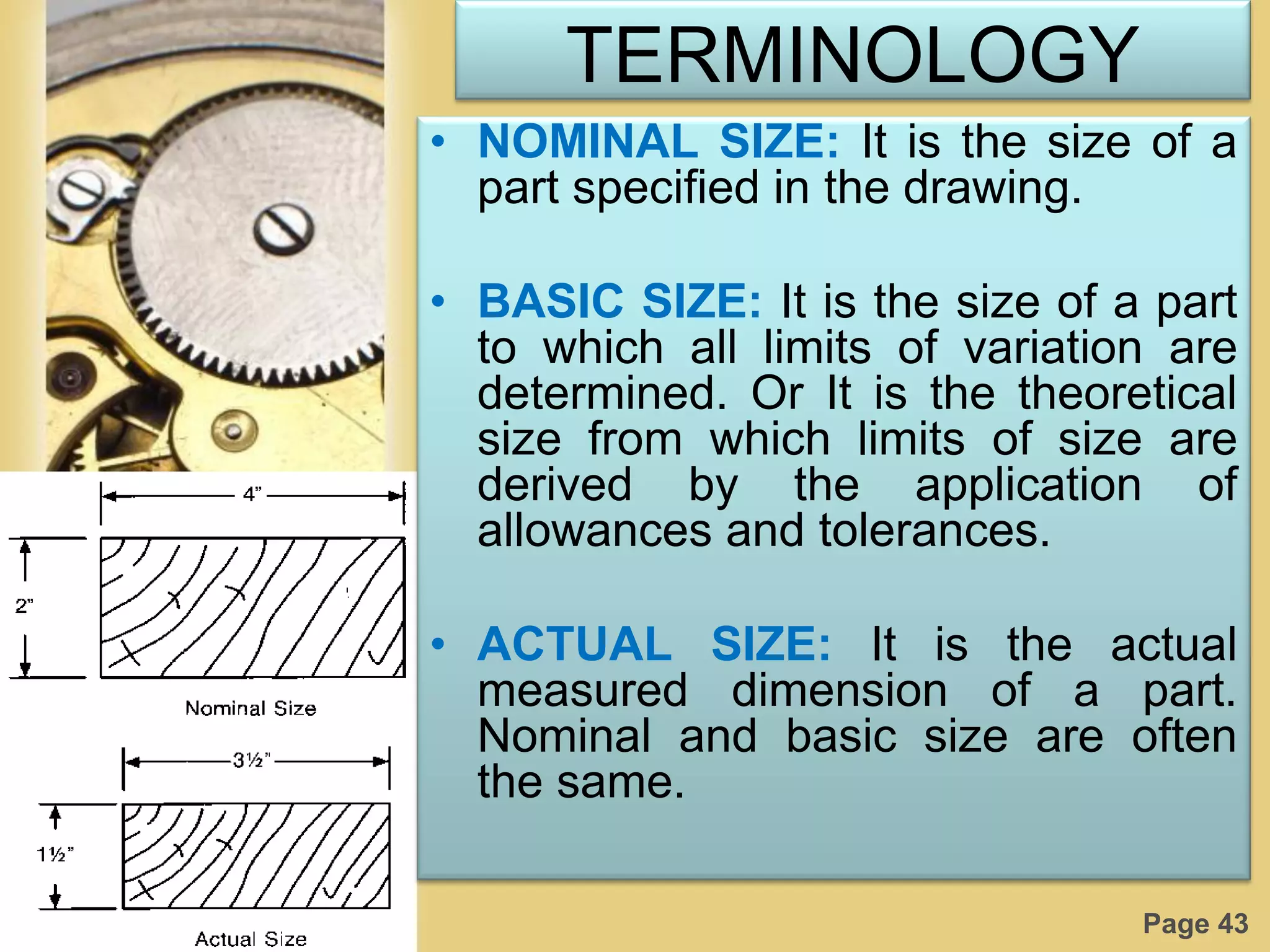 Page 43
TERMINOLOGY
• NOMINAL SIZE: It is the size of a
part specified in the drawing.
• BASIC SIZE: It is the size of a part
to which all limits of variation are
determined. Or It is the theoretical
size from which limits of size are
derived by the application of
allowances and tolerances.
• ACTUAL SIZE: It is the actual
measured dimension of a part.
Nominal and basic size are often
the same.
 
