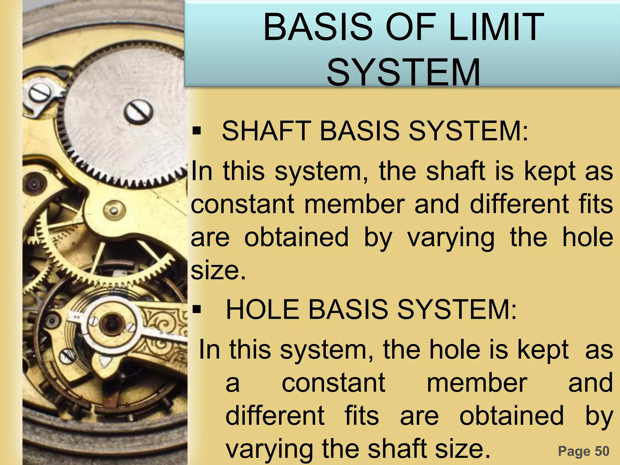 Page 50
BASIS OF LIMIT
SYSTEM
 SHAFT BASIS SYSTEM:
In this system, the shaft is kept as
constant member and different fits
are obtained by varying the hole
size.
 HOLE BASIS SYSTEM:
In this system, the hole is kept as
a constant member and
different fits are obtained by
varying the shaft size.
 