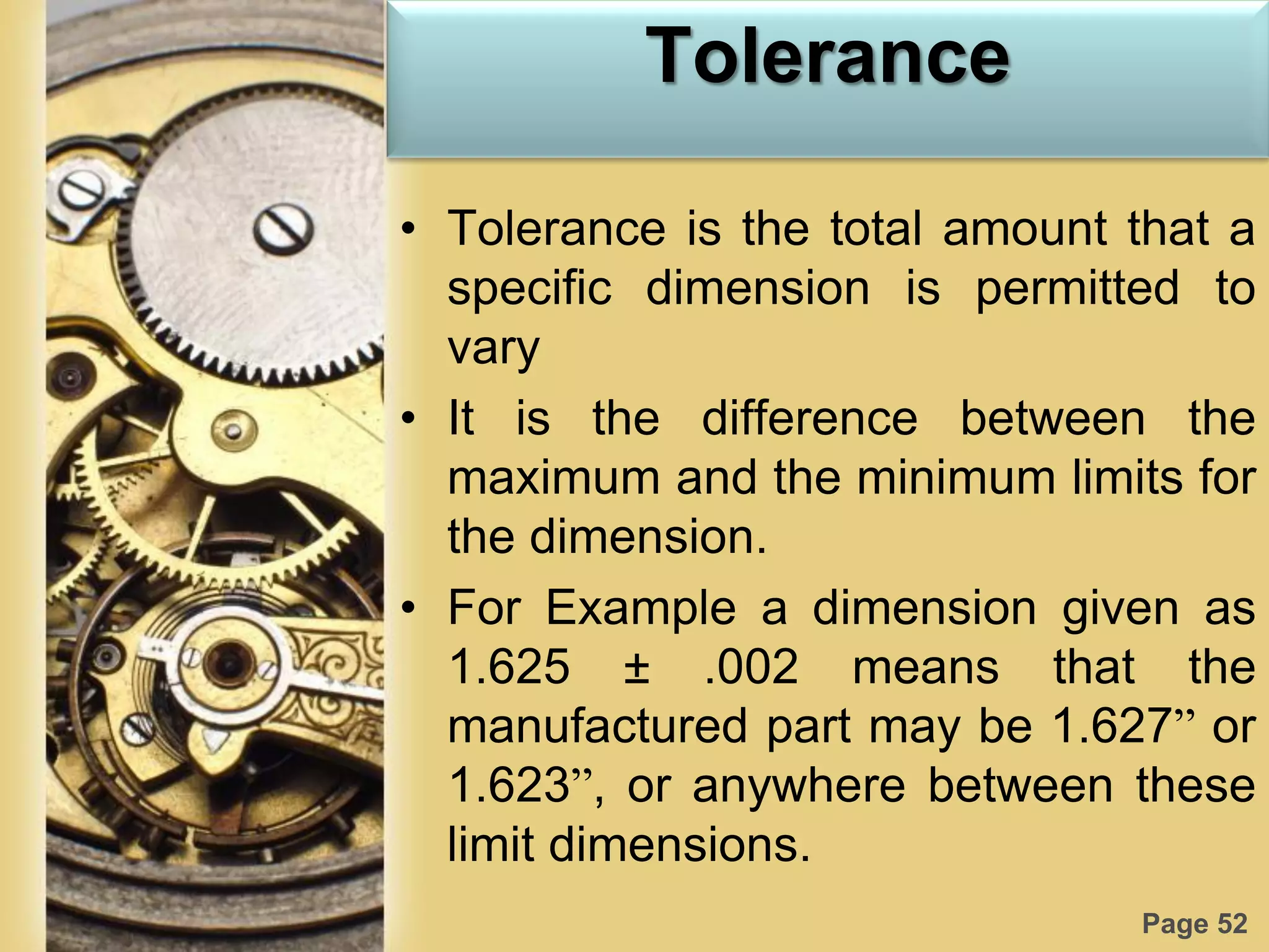 Page 52
Tolerance
• Tolerance is the total amount that a
specific dimension is permitted to
vary
• It is the difference between the
maximum and the minimum limits for
the dimension.
• For Example a dimension given as
1.625 ± .002 means that the
manufactured part may be 1.627” or
1.623”, or anywhere between these
limit dimensions.
 