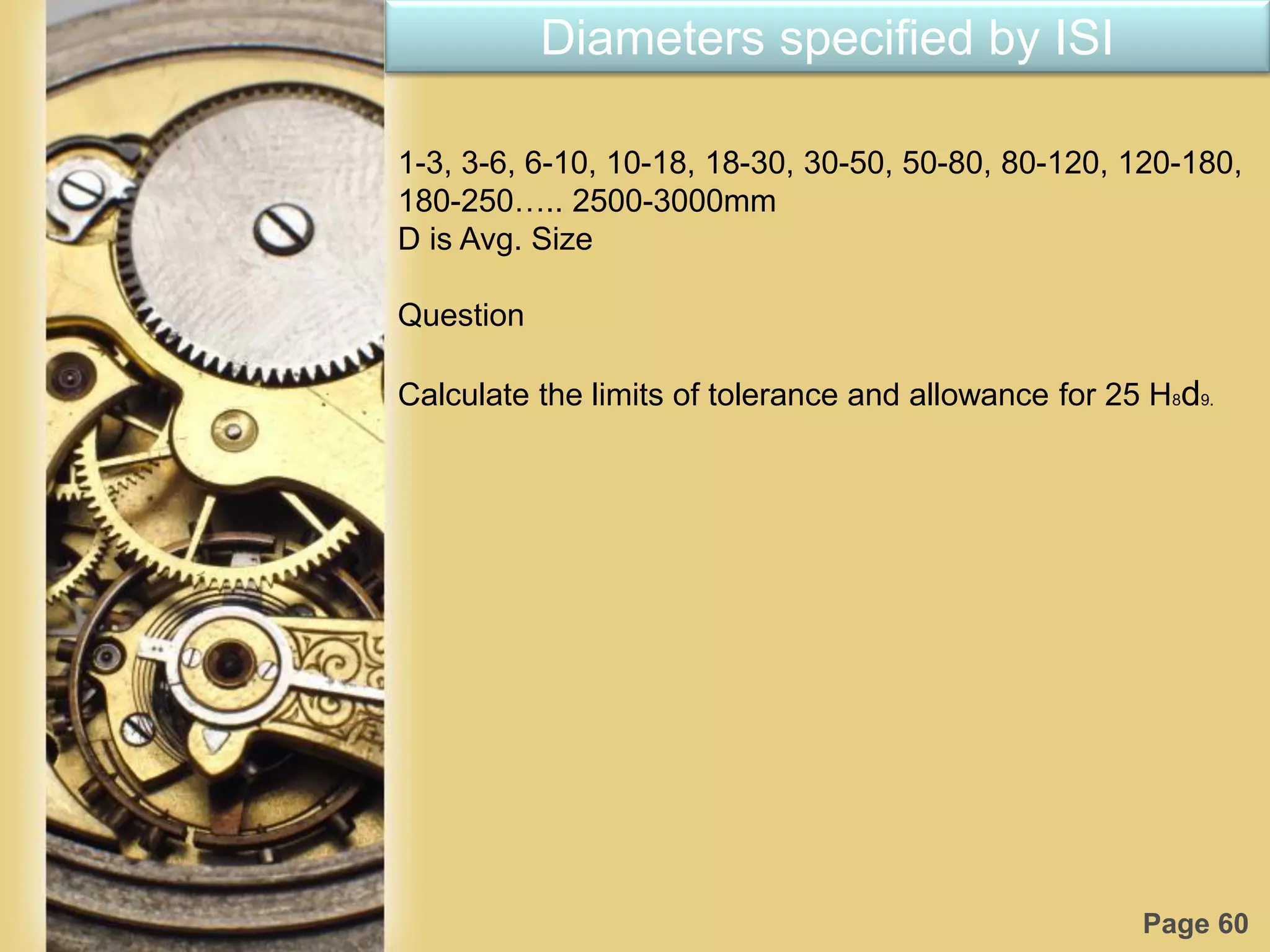 Page 60
Diameters specified by ISI
1-3, 3-6, 6-10, 10-18, 18-30, 30-50, 50-80, 80-120, 120-180,
180-250….. 2500-3000mm
D is Avg. Size
Question
Calculate the limits of tolerance and allowance for 25 H8d9.
 