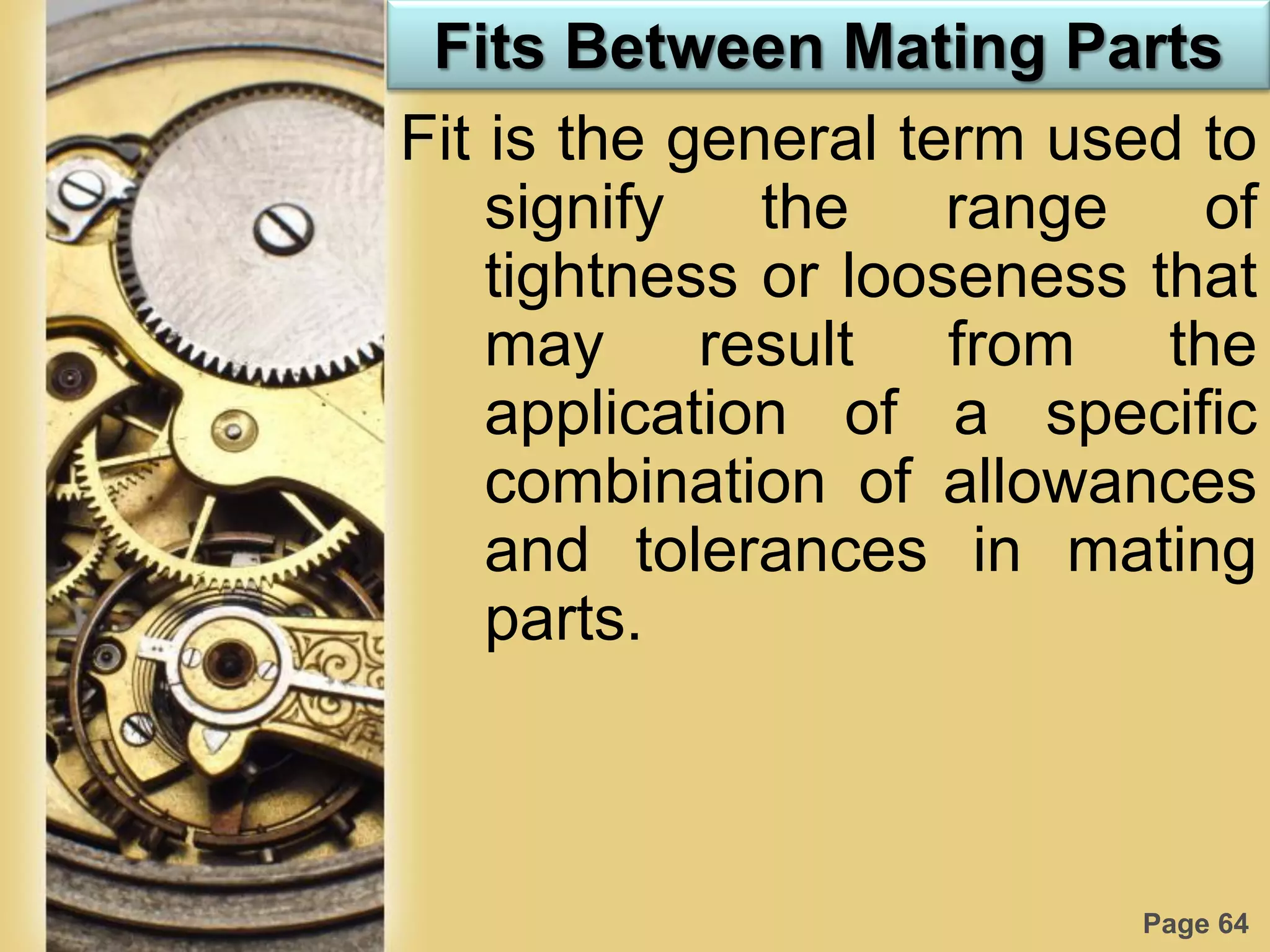 Page 64
Fits Between Mating Parts
Fit is the general term used to
signify the range of
tightness or looseness that
may result from the
application of a specific
combination of allowances
and tolerances in mating
parts.
 
