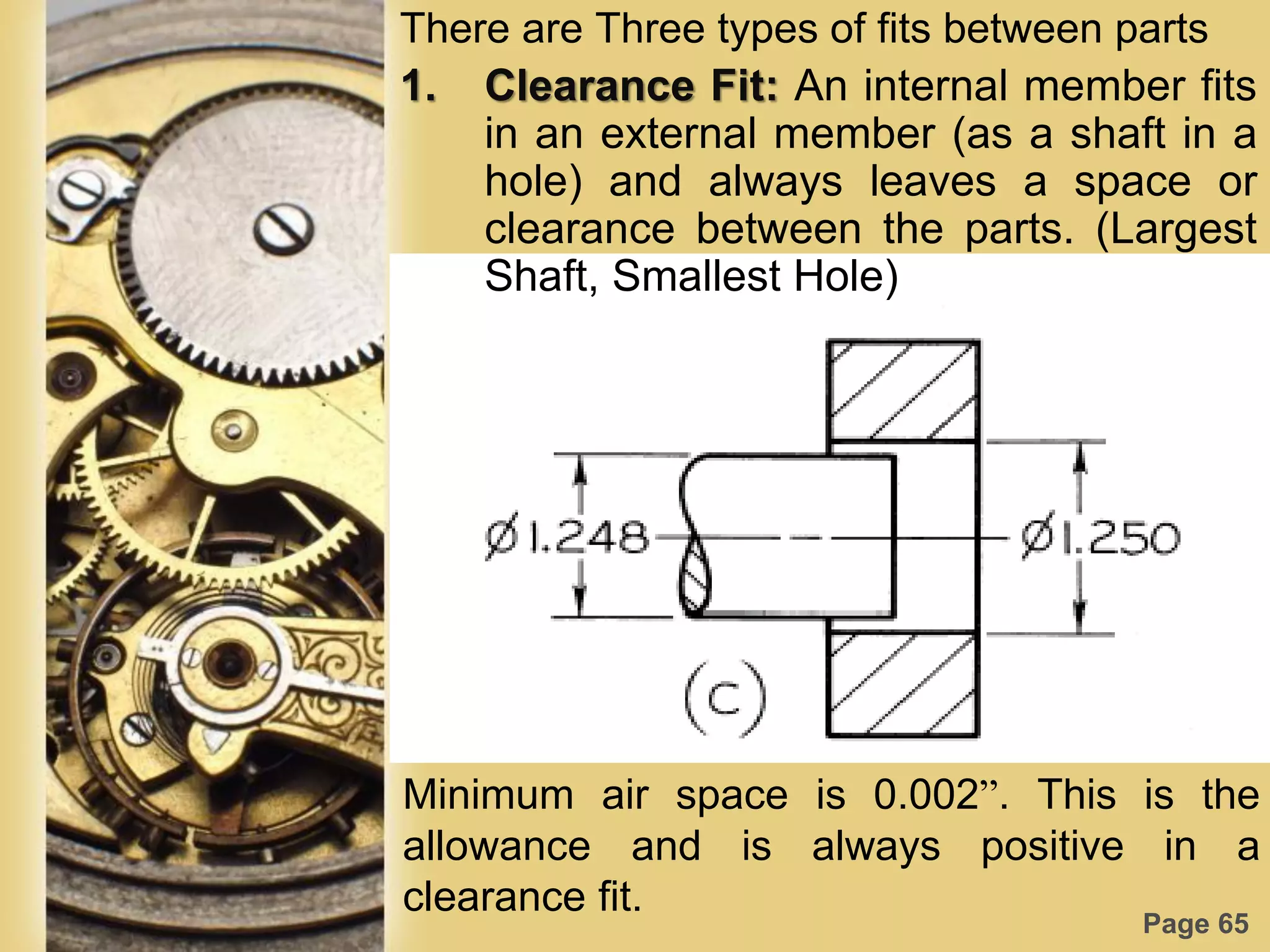 Page 65
There are Three types of fits between parts
1. Clearance Fit: An internal member fits
in an external member (as a shaft in a
hole) and always leaves a space or
clearance between the parts. (Largest
Shaft, Smallest Hole)
Minimum air space is 0.002”. This is the
allowance and is always positive in a
clearance fit.
 
