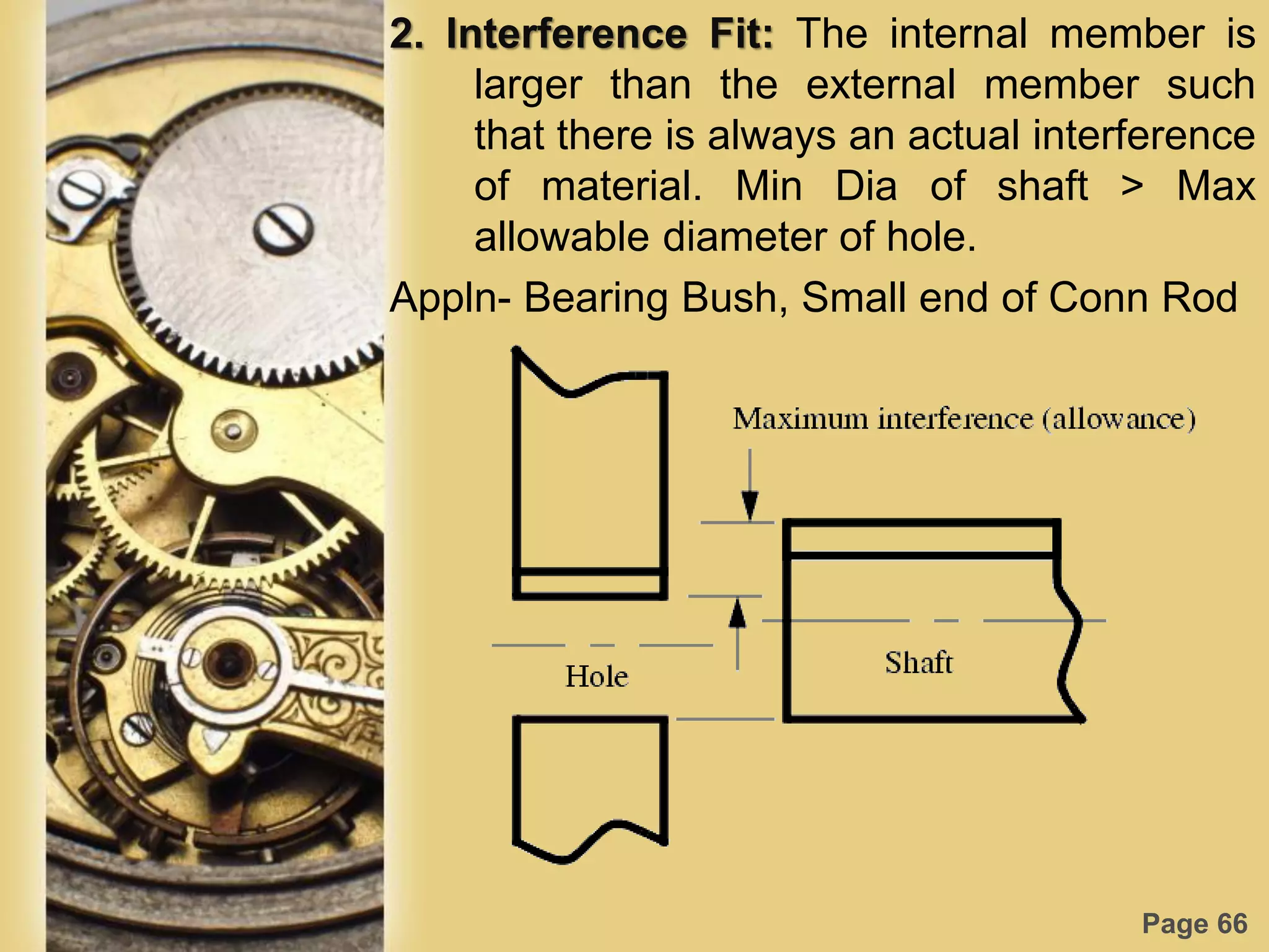 Page 66
2. Interference Fit: The internal member is
larger than the external member such
that there is always an actual interference
of material. Min Dia of shaft > Max
allowable diameter of hole.
Appln- Bearing Bush, Small end of Conn Rod
 