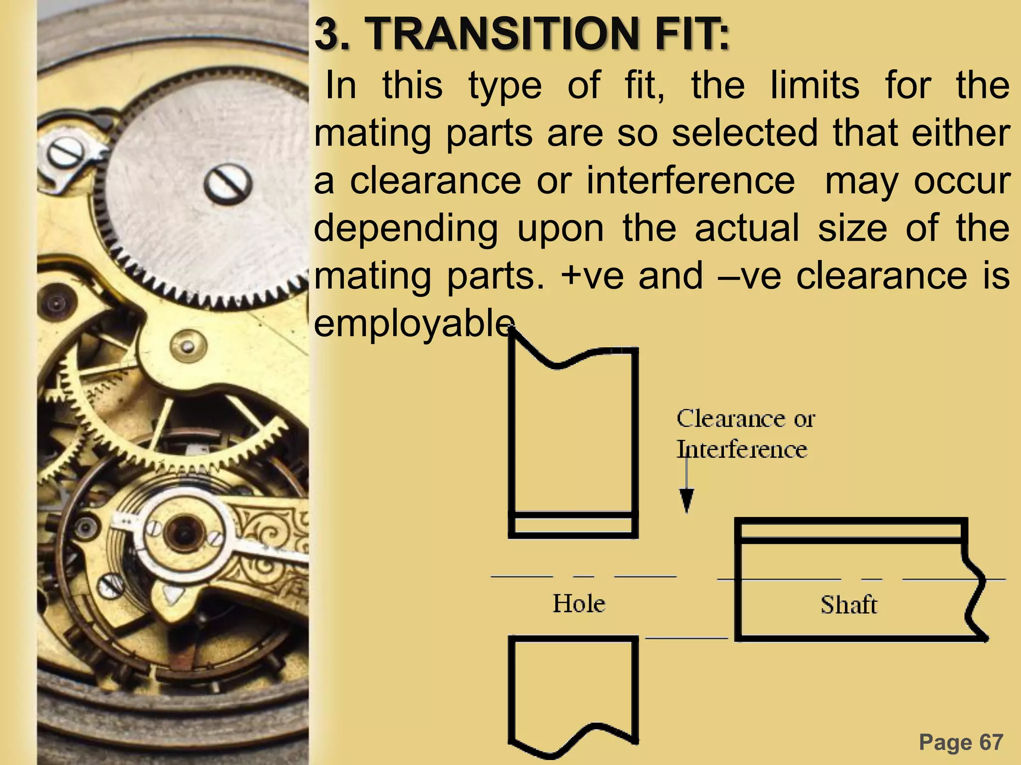Page 67
3. TRANSITION FIT:
In this type of fit, the limits for the
mating parts are so selected that either
a clearance or interference may occur
depending upon the actual size of the
mating parts. +ve and –ve clearance is
employable
 