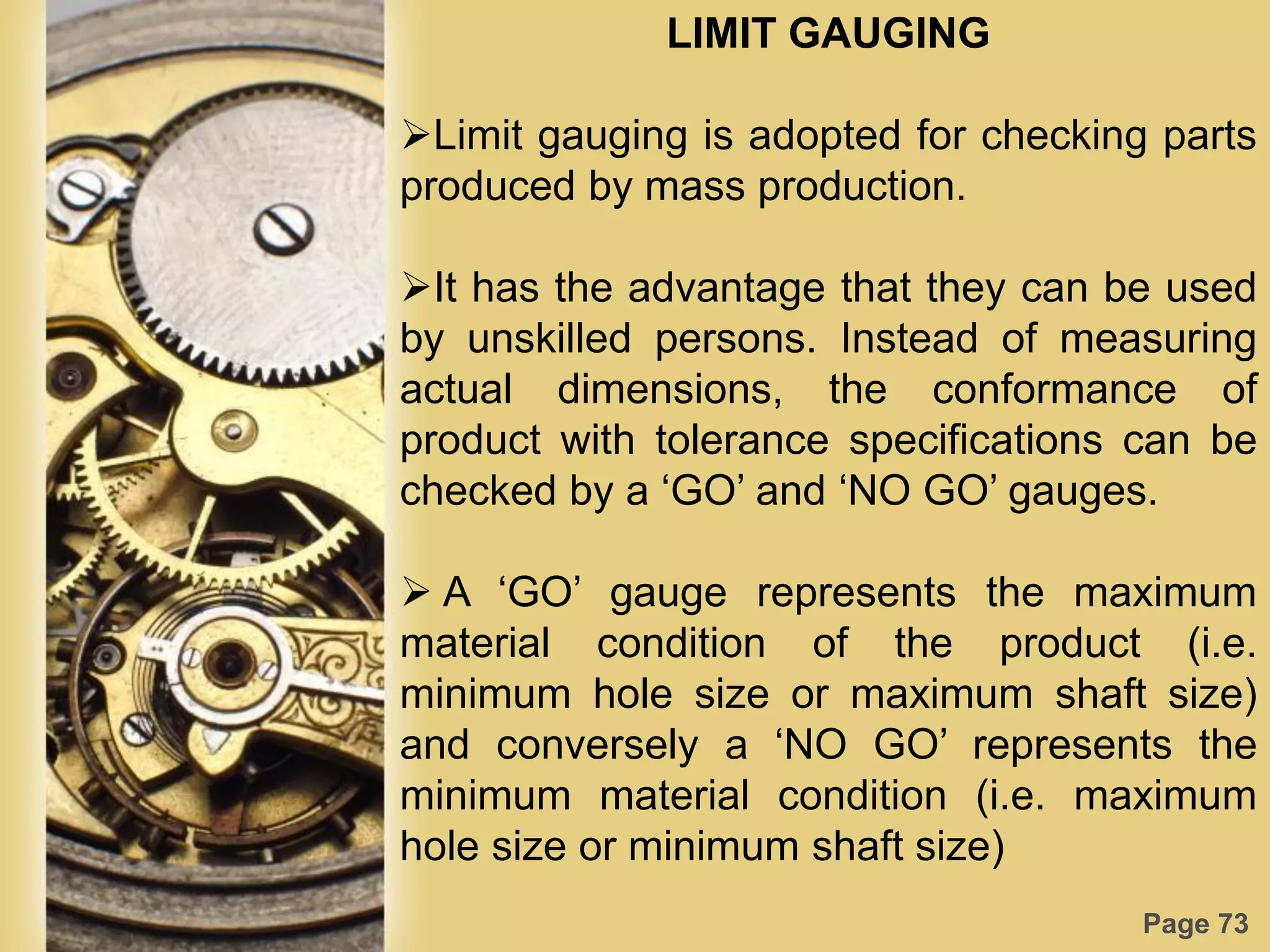 Page 73
LIMIT GAUGING
Limit gauging is adopted for checking parts
produced by mass production.
It has the advantage that they can be used
by unskilled persons. Instead of measuring
actual dimensions, the conformance of
product with tolerance specifications can be
checked by a „GO‟ and „NO GO‟ gauges.
 A „GO‟ gauge represents the maximum
material condition of the product (i.e.
minimum hole size or maximum shaft size)
and conversely a „NO GO‟ represents the
minimum material condition (i.e. maximum
hole size or minimum shaft size)
 