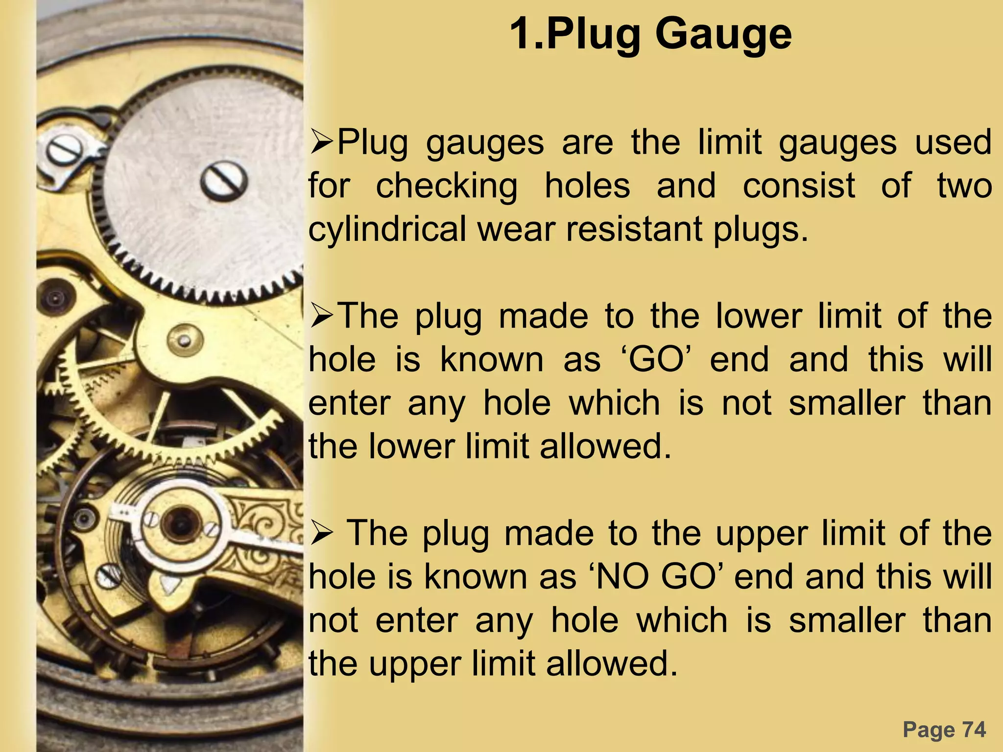 Page 74
1.Plug Gauge
Plug gauges are the limit gauges used
for checking holes and consist of two
cylindrical wear resistant plugs.
The plug made to the lower limit of the
hole is known as „GO‟ end and this will
enter any hole which is not smaller than
the lower limit allowed.
 The plug made to the upper limit of the
hole is known as „NO GO‟ end and this will
not enter any hole which is smaller than
the upper limit allowed.
 