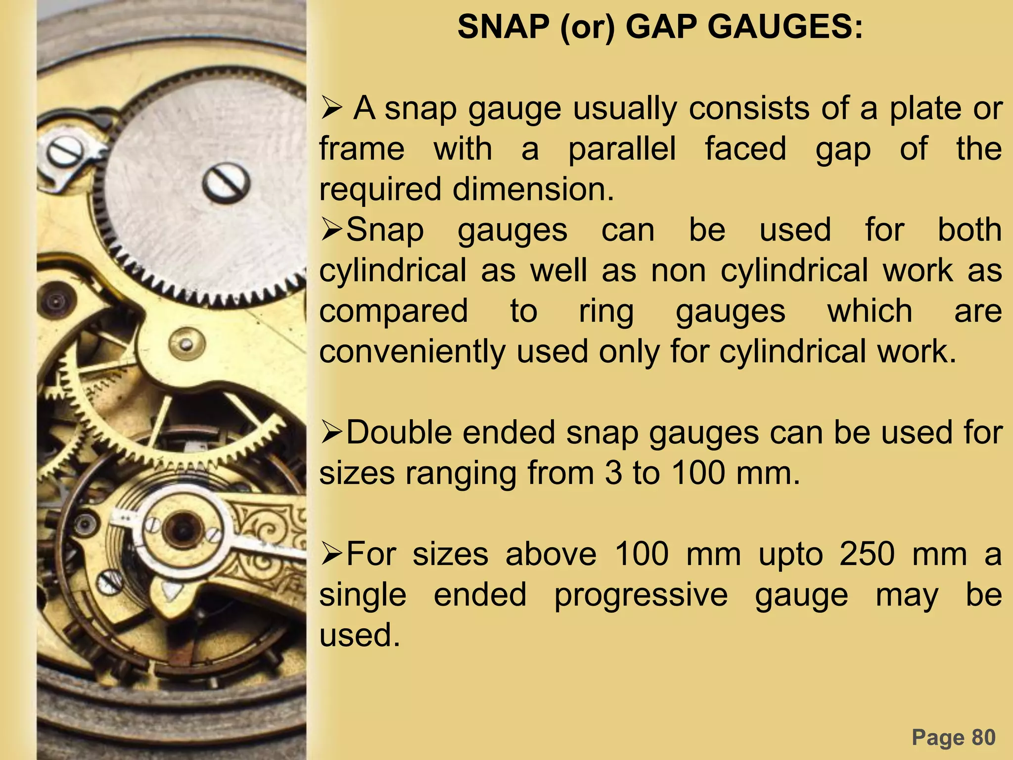 Page 80
SNAP (or) GAP GAUGES:
 A snap gauge usually consists of a plate or
frame with a parallel faced gap of the
required dimension.
Snap gauges can be used for both
cylindrical as well as non cylindrical work as
compared to ring gauges which are
conveniently used only for cylindrical work.
Double ended snap gauges can be used for
sizes ranging from 3 to 100 mm.
For sizes above 100 mm upto 250 mm a
single ended progressive gauge may be
used.
 