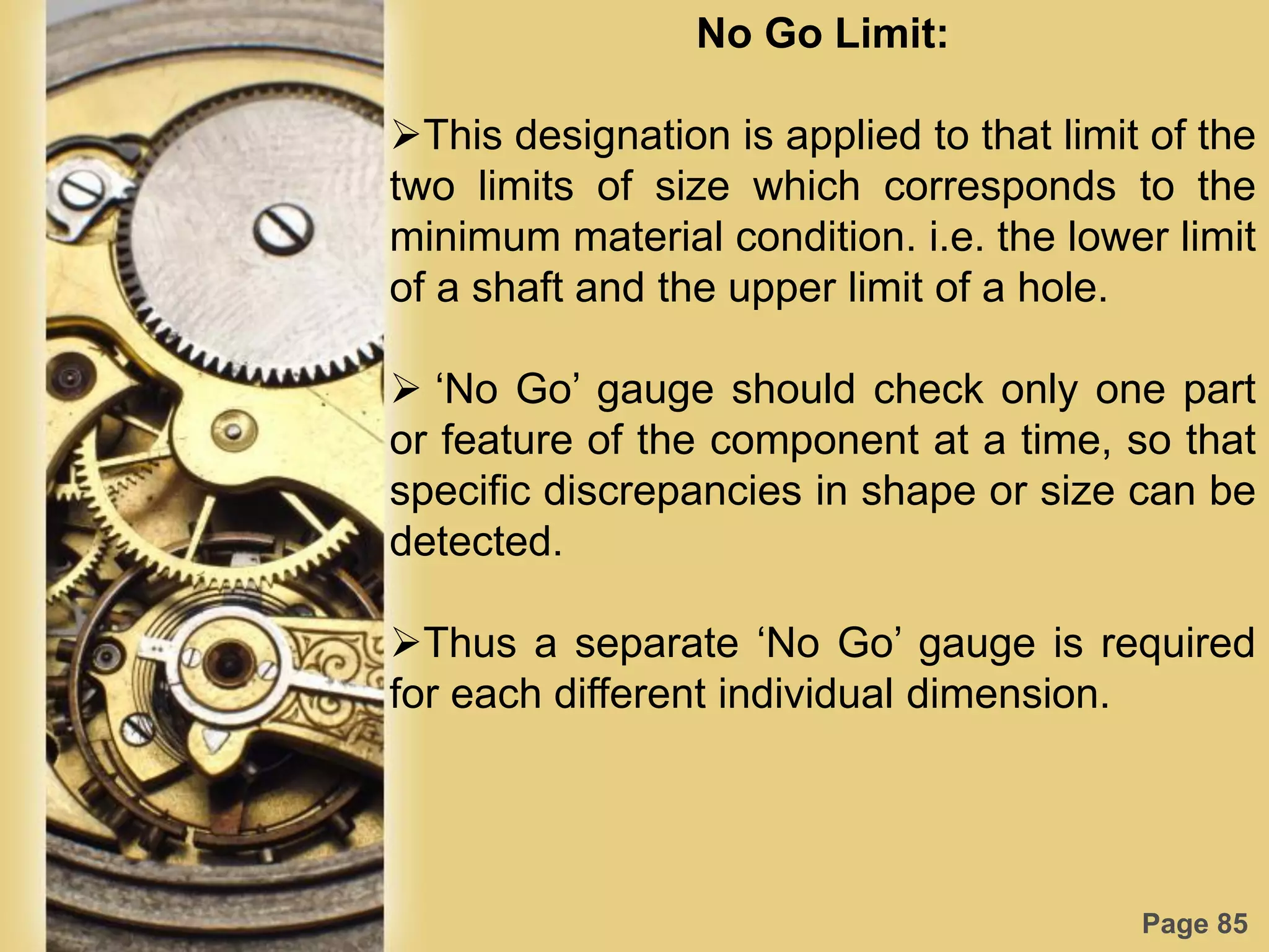 Page 85
No Go Limit:
This designation is applied to that limit of the
two limits of size which corresponds to the
minimum material condition. i.e. the lower limit
of a shaft and the upper limit of a hole.
 „No Go‟ gauge should check only one part
or feature of the component at a time, so that
specific discrepancies in shape or size can be
detected.
Thus a separate „No Go‟ gauge is required
for each different individual dimension.
 