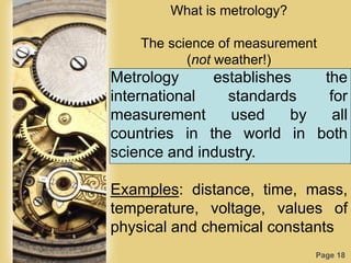 Page 18
What is metrology?
The science of measurement
(not weather!)
Metrology establishes the
international standards for
measurement used by all
countries in the world in both
science and industry.
Examples: distance, time, mass,
temperature, voltage, values of
physical and chemical constants
 