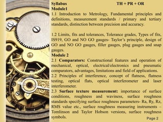Page 2
Syllabus TH + PR + OR
Module1
1.1 Introduction to Metrology, Fundamental principles and
definitions, measurement standards / primary and tertiary
standards, distinction between precision and accuracy.
1.2 Limits, fits and tolerances, Tolerance grades, Types of fits,
IS919, GO and NO GO gauges- Taylor’s principle, design of
GO and NO GO gauges, filler gauges, plug gauges and snap
gauges.
Module 2
2.1 Comparators: Constructional features and operation of
mechanical, optical, electrical/electronics and pneumatic
comparators, advantages, limitations and field of applications.
2.2 Principles of interference, concept of flatness, flatness
testing, optical flats, optical interferometer and laser
interferometer.
2.3 Surface texture measurement: importance of surface
conditions, roughness and waviness, surface roughness
standards specifying surface roughness parameters- Ra, Ry, Rz,
RMS value etc., surface roughness measuring instruments –
Tomlinson and Taylor Hobson versions, surface roughness
symbols.
 