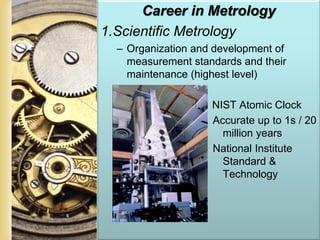 Page 20
Career in Metrology
1.Scientific Metrology
– Organization and development of
measurement standards and their
maintenance (highest level)
– NIST Atomic Clock
Accurate up to 1s / 20
million years
National Institute
Standard &
Technology
 