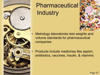 Page 22
Pharmaceutical
Industry
• Metrology laboratories test weights and
volume standards for pharmaceutical
companies
• Products include medicines like aspirin,
antibiotics, vaccines, insulin, & vitamins
 