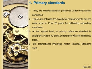 Page 28
1. Primary standards
 They are material standard preserved under most careful
conditions.
 These are not used for directly for measurements but are
used once in 10 or 20 years for calibrating secondary
standards.
 At the highest level, a primary reference standard is
assigned a value by direct comparison with the reference
base.
 Ex: International Prototype meter, Imperial Standard
yard.
 