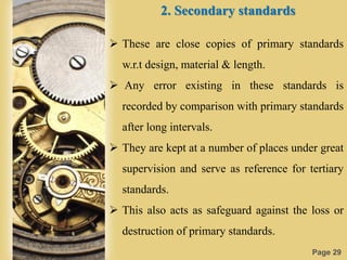 Page 29
2. Secondary standards
 These are close copies of primary standards
w.r.t design, material & length.
 Any error existing in these standards is
recorded by comparison with primary standards
after long intervals.
 They are kept at a number of places under great
supervision and serve as reference for tertiary
standards.
 This also acts as safeguard against the loss or
destruction of primary standards.
 
