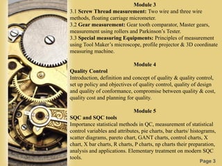 Page 3
Module 3
3.1 Screw Thread measurement: Two wire and three wire
methods, floating carriage micrometer.
3.2 Gear measurement: Gear tooth comparator, Master gears,
measurement using rollers and Parkinson’s Tester.
3.3 Special measuring Equipments: Principles of measurement
using Tool Maker’s microscope, profile projector & 3D coordinate
measuring machine.
Module 4
Quality Control
Introduction, definition and concept of quality & quality control,
set up policy and objectives of quality control, quality of design
and quality of conformance, compromise between quality & cost,
quality cost and planning for quality.
Module 5
SQC and SQC tools
Importance statistical methods in QC, measurement of statistical
control variables and attributes, pie charts, bar charts/ histograms,
scatter diagrams, pareto chart, GANT charts, control charts, X
chart, X bar charts, R charts, P charts, np charts their preparation,
analysis and applications. Elementary treatment on modern SQC
tools.
 