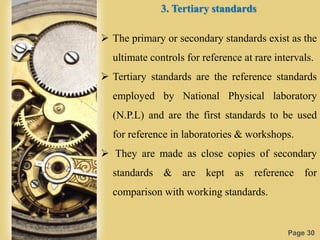 Page 30
3. Tertiary standards
 The primary or secondary standards exist as the
ultimate controls for reference at rare intervals.
 Tertiary standards are the reference standards
employed by National Physical laboratory
(N.P.L) and are the first standards to be used
for reference in laboratories & workshops.
 They are made as close copies of secondary
standards & are kept as reference for
comparison with working standards.
 
