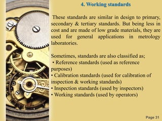 Page 31
4. Working standards
These standards are similar in design to primary,
secondary & tertiary standards. But being less in
cost and are made of low grade materials, they are
used for general applications in metrology
laboratories.
Sometimes, standards are also classified as;
• Reference standards (used as reference
purposes)
• Calibration standards (used for calibration of
inspection & working standards)
• Inspection standards (used by inspectors)
• Working standards (used by operators)
 
