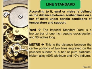 Page 33
LINE STANDARD
According to it, yard or metre is defined
as the distance between scribed lines on a
bar of metal under certain conditions of
temperature and support.
Yard  The Imperial Standard Yard is a
bronze bar of one inch square cross-section
and 38 inches long.
METRE  This is the distance between the
centre portions of two lines engraved on the
polished surface of a bar of pure platinum-
iridium alloy (90% platinum and 10% iridium).
 
