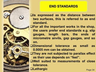 Page 34
END STANDARDS
Is expressed as the distance between
two surfaces, this is referred to as end
standard.
For all the important works in the shop,
the users prefer end standards e.g. slip
gauges, length bars, the ends of
micrometre anvils, gap gauges, and so
on.
Dimensional tolerance as small as
0.0005 mm can be obtained.
They are not subjected to parallax effect
as their use depends on “feel”.
Well suited to measurements of close
tolerance.
Lethargic
 