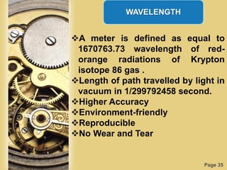 Page 35
WAVELENGTH
A meter is defined as equal to
1670763.73 wavelength of red-
orange radiations of Krypton
isotope 86 gas .
Length of path travelled by light in
vacuum in 1/299792458 second.
Higher Accuracy
Environment-friendly
Reproducible
No Wear and Tear
 