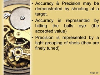 Page 39
• Accuracy & Precision may be
demonstrated by shooting at a
target.
• Accuracy is represented by
hitting the bulls eye (the
accepted value)
• Precision is represented by a
tight grouping of shots (they are
finely tuned)
 