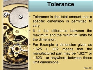 Page 52
Tolerance
• Tolerance is the total amount that a
specific dimension is permitted to
vary
• It is the difference between the
maximum and the minimum limits for
the dimension.
• For Example a dimension given as
1.625 ± .002 means that the
manufactured part may be 1.627” or
1.623”, or anywhere between these
limit dimensions.
 