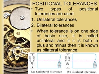 Page 55
POSITIONAL TOLERANCES
• Two types of positional
tolerances are used:
1. Unilateral tolerances
2. Bilateral tolerances
• When tolerance is on one side
of basic size, it is called
unilateral and if it is both in
plus and minus then it is known
as bilateral tolerance.
 