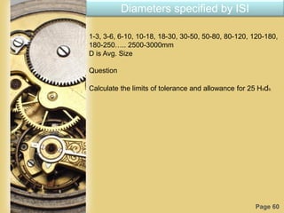 Page 60
Diameters specified by ISI
1-3, 3-6, 6-10, 10-18, 18-30, 30-50, 50-80, 80-120, 120-180,
180-250….. 2500-3000mm
D is Avg. Size
Question
Calculate the limits of tolerance and allowance for 25 H8d9.
 