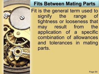 Page 64
Fits Between Mating Parts
Fit is the general term used to
signify the range of
tightness or looseness that
may result from the
application of a specific
combination of allowances
and tolerances in mating
parts.
 