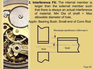 Page 66
2. Interference Fit: The internal member is
larger than the external member such
that there is always an actual interference
of material. Min Dia of shaft > Max
allowable diameter of hole.
Appln- Bearing Bush, Small end of Conn Rod
 