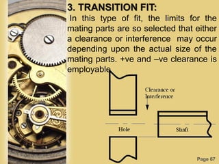 Page 67
3. TRANSITION FIT:
In this type of fit, the limits for the
mating parts are so selected that either
a clearance or interference may occur
depending upon the actual size of the
mating parts. +ve and –ve clearance is
employable
 