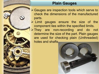 Page 68
Plain Gauges
Gauges are inspection tools which serve to
check the dimensions of the manufactured
parts.
 Limit gauges ensure the size of the
component lies within the specified limits.
They are non-recording and do not
determine the size of the part. Plain gauges
are used for checking plain (Unthreaded)
holes and shafts.
 