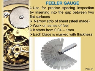 Page 71
FEELER GAUGE
Use for precise spacing inspection
by inserting into the gap between two
flat surfaces
 Narrow strip of sheet (steel made)
Work on sense of feel
It starts from 0.04 – 1mm
Each blade is marked with thickness
 