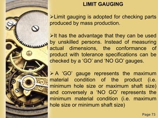 Page 73
LIMIT GAUGING
Limit gauging is adopted for checking parts
produced by mass production.
It has the advantage that they can be used
by unskilled persons. Instead of measuring
actual dimensions, the conformance of
product with tolerance specifications can be
checked by a „GO‟ and „NO GO‟ gauges.
 A „GO‟ gauge represents the maximum
material condition of the product (i.e.
minimum hole size or maximum shaft size)
and conversely a „NO GO‟ represents the
minimum material condition (i.e. maximum
hole size or minimum shaft size)
 